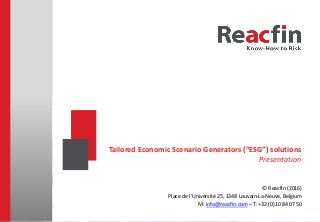 Reacfin Online ESG solution and user guide
© Reacfin, Place de l’Université 25, 1348 Louvain-La-Neuve, Belgium - M: info@reacfin.com – T: +32 (0)10 84 07 50
© Reacfin (2016)
Place de l’Université 25, 1348 Louvain-La-Neuve, Belgium
M: info@reacfin.com – T: +32 (0)10 84 07 50
Tailored Economic Scenario Generators (“ESG”) solutions
Presentation
Please read the important disclaimer at the end of this presentation
 