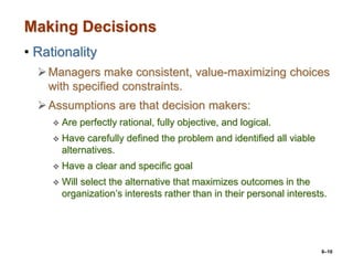 6–10
Making Decisions
• Rationality
Managers make consistent, value-maximizing choices
with specified constraints.
Assumptions are that decision makers:
 Are perfectly rational, fully objective, and logical.
 Have carefully defined the problem and identified all viable
alternatives.
 Have a clear and specific goal
 Will select the alternative that maximizes outcomes in the
organization’s interests rather than in their personal interests.
 