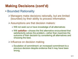 6–11
Making Decisions (cont’d)
• Bounded Rationality
Managers make decisions rationally, but are limited
(bounded) by their ability to process information.
Assumptions are that decision makers:
 Will not seek out or have knowledge of all alternatives
 Will satisfice—choose the first alternative encountered that
satisfactorily solves the problem—rather than maximize the
outcome of their decision by considering all alternatives and
choosing the best.
Influence on decision making
 Escalation of commitment: an increased commitment to a
previous decision despite evidence that it may have been
wrong.
 