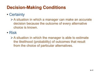 6–17
Decision-Making Conditions
• Certainty
A situation in which a manager can make an accurate
decision because the outcome of every alternative
choice is known.
• Risk
A situation in which the manager is able to estimate
the likelihood (probability) of outcomes that result
from the choice of particular alternatives.
 