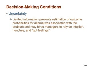 6–18
Decision-Making Conditions
• Uncertainty
Limited information prevents estimation of outcome
probabilities for alternatives associated with the
problem and may force managers to rely on intuition,
hunches, and “gut feelings”.
 
