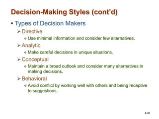 6–20
Decision-Making Styles (cont’d)
• Types of Decision Makers
Directive
 Use minimal information and consider few alternatives.
Analytic
 Make careful decisions in unique situations.
Conceptual
 Maintain a broad outlook and consider many alternatives in
making decisions.
Behavioral
 Avoid conflict by working well with others and being receptive
to suggestions.
 