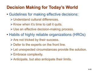 6–23
Decision Making for Today’s World
• Guidelines for making effective decisions:
Understand cultural differences.
Know when it’s time to call it quits.
Use an effective decision-making process.
• Habits of highly reliable organizations (HROs)
Are not tricked by their success.
Defer to the experts on the front line.
Let unexpected circumstances provide the solution.
Embrace complexity.
Anticipate, but also anticipate their limits.
 