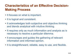 6–24
Characteristics of an Effective Decision-
Making Process
• It focuses on what is important.
• It is logical and consistent.
• It acknowledges both subjective and objective thinking
and blends analytical with intuitive thinking.
• It requires only as much information and analysis as is
necessary to resolve a particular dilemma.
• It encourages and guides the gathering of relevant
information and informed opinion.
• It is straightforward, reliable, easy to use, and flexible.
 