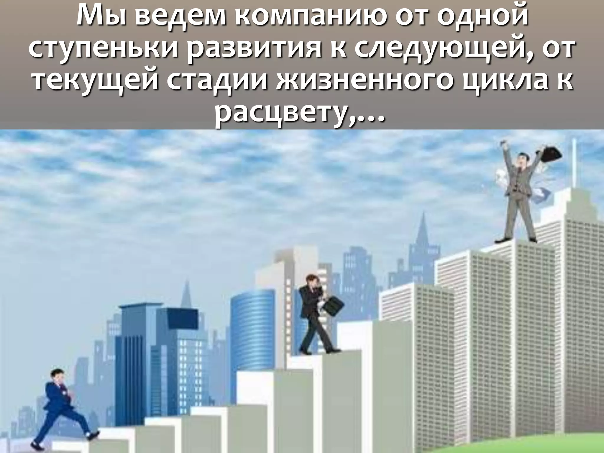 Мы ведем компанию от одной
ступеньки развития к следующей, от
текущей стадии жизненного цикла к
расцвету,…
 