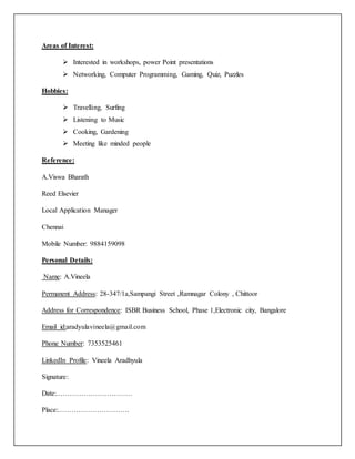 Areas of Interest:
 Interested in workshops, power Point presentations
 Networking, Computer Programming, Gaming, Quiz, Puzzles
Hobbies:
 Travelling, Surfing
 Listening to Music
 Cooking, Gardening
 Meeting like minded people
Reference:
A.Viswa Bharath
Reed Elsevier
Local Application Manager
Chennai
Mobile Number: 9884159098
Personal Details:
Name: A.Vineela
Permanent Address: 28-347/1a,Sampangi Street ,Ramnagar Colony , Chittoor
Address for Correspondence: ISBR Business School, Phase 1,Electronic city, Bangalore
Email id:aradyulavineela@gmail.com
Phone Number: 7353525461
LinkedIn Profile: Vineela Aradhyula
Signature:
Date:……………………………
Place:………………………….
 