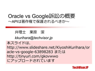 TechVisor.JP
Oracle vs Google訴訟の概要
～APIは著作権で保護されるべきか～
弁理士 栗原 潔
kkurihara@techvisor.jp
 
