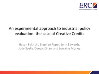 An experimental approach to industrial policy
evaluation: the case of Creative Credits
Hasan Bakhshi, Stephen Roper, John Edwards,
Judy Scully, Duncan Shaw and Lorraine Morley
 