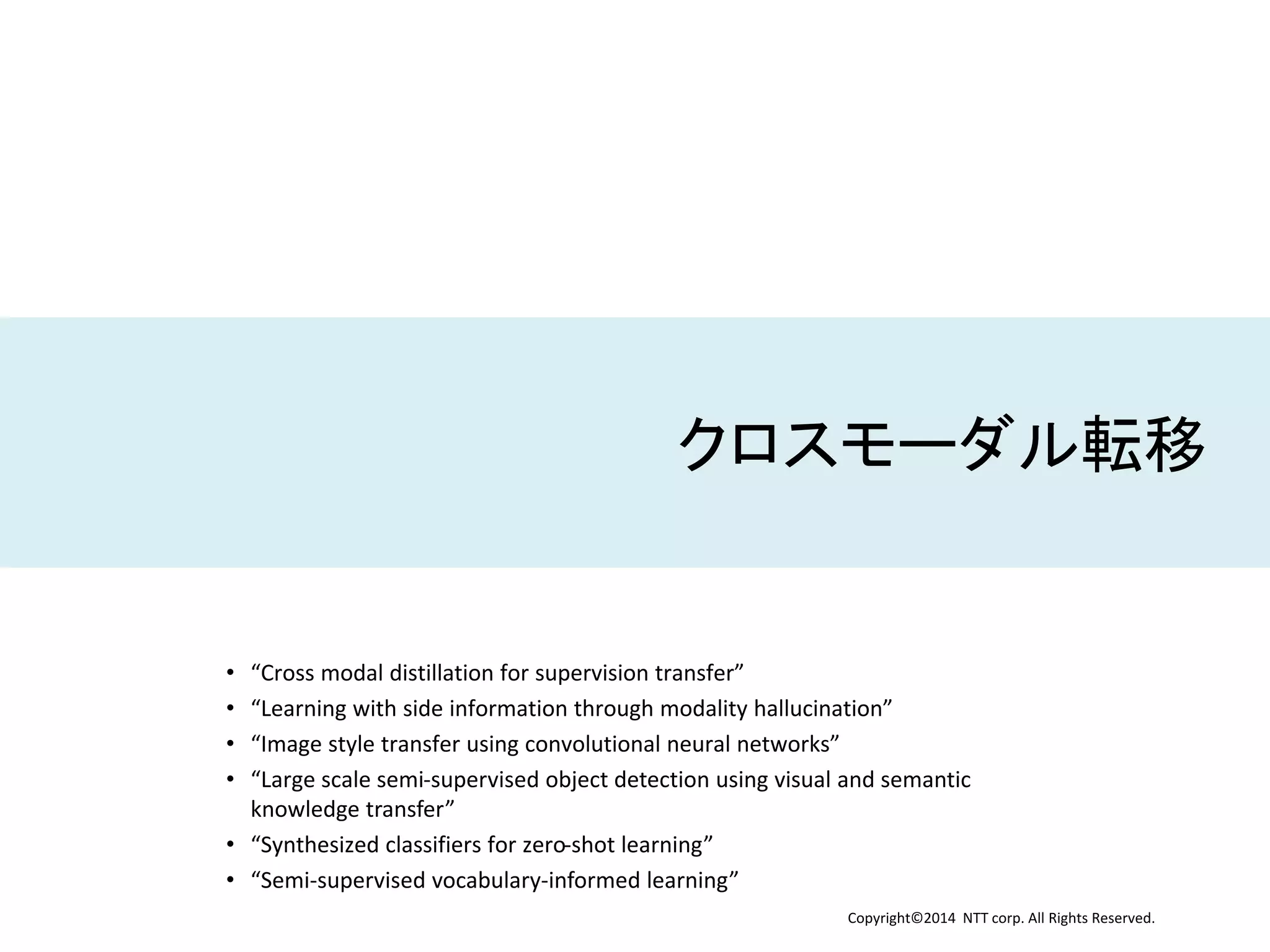 Copyright©2014 NTT corp. All Rights Reserved.
クロスモーダル転移
• “Cross modal distillation for supervision transfer”
• “Learning with side information through modality hallucination”
• “Image style transfer using convolutional neural networks”
• “Large scale semi-supervised object detection using visual and semantic
knowledge transfer”
• “Synthesized classifiers for zero-shot learning”
• “Semi-supervised vocabulary-informed learning”
 