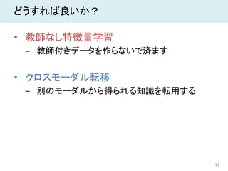 11
どうすれば良いか？
• 教師なし特徴量学習
‒ 教師付きデータを作らないで済ます
• クロスモーダル転移
‒ 別のモーダルから得られる知識を転用する
 