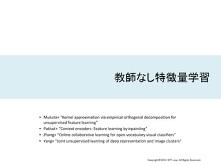 Copyright©2014 NTT corp. All Rights Reserved.
教師なし特徴量学習
• Mukuta+ “Kernel approximation via empirical orthogonal decomposition for
unsupervised feature learning”
• Pathak+ “Context encoders: Feature learning byinpainting”
• Zhang+ “Online collaborative learning for open vocabulary visual classifiers”
• Yang+ “Joint unsupervised learning of deep representation and image clusters”
 