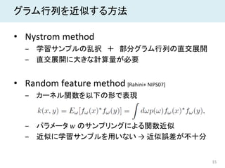 15
グラム行列を近似する方法
• Nystrom method
‒ 学習サンプルの乱択 ＋ 部分グラム行列の直交展開
‒ 直交展開に大きな計算量が必要
• Random feature method [Rahini+ NIPS07]
‒ カーネル関数を以下の形で表現
‒ パラメータ 𝑤𝑤 のサンプリングによる関数近似
‒ 近似に学習サンプルを用いない → 近似誤差が不十分
 