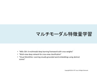 Copyright©2014 NTT corp. All Rights Reserved.
マルチモーダル特徴量学習
• “MDL-CW: A multimodal deep learning framework with cross weights”
• “Multi-view deep network for cross-view classification”
• “Visual Word2Vec: Learning visually grounded word embeddings using abstract
scenes”
 