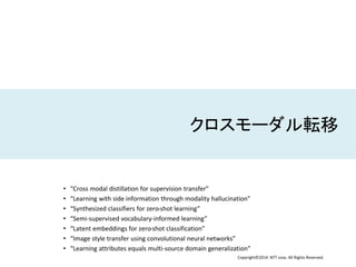 Copyright©2014 NTT corp. All Rights Reserved.
クロスモーダル転移
• “Cross modal distillation for supervision transfer”
• “Learning with side information through modality hallucination”
• “Synthesized classifiers for zero-shot learning”
• “Semi-supervised vocabulary-informed learning”
• “Latent embeddings for zero-shot classification”
• “Image style transfer using convolutional neural networks”
• “Learning attributes equals multi-source domain generalization”
 