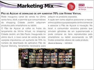 Marketing Mix
Pão de Açúcar vê download de app aumentar 70% com Vitrine Virtual
Rede inaugurou canal de venda na última          adquirir os produtos expostos.
sexta-feira, dia 6, e permite que consumidores   A ação tem como objetivo posicionar a marca
do shopping Cidade Jardim adquiram               entre o público que passa pelo centro comercial
produtos pelo smartphone ou tablet.              e associar o Pão de Açúcar à inovação. No
O Pão de Açúcar já colhe os frutos do            local, o consumidor encontra painéis que
lançamento da Vitrine Virtual, no shopping       simulam gôndolas de um supermercado e
Cidade Jardim, em São Paulo. Inaugurado no       pode comprar os itens reproduzidos pelo
último dia 6, o novo canal de venda da rede      smartphone ou tablet escaneando os QR
varejista impulsionou um aumento de 70% no       Codes presentes abaixo de cada produto.
número de downloads do aplicativo Pão de         (Mundo do Marketing – 13/07/2012)

Açúcar Delivery, ferramenta necessária para
 