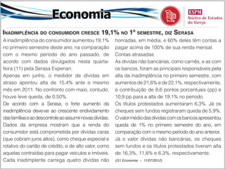 Economia
Inadimplência do consumidor cresce 19,1% no 1º semestre, diz Serasa
A inadimplência do consumidor aumentou 19,1%              honradas, em média, e 60% deles têm contas a
no primeiro semestre deste ano, na comparação             pagar acima de 100% de sua renda mensal.
com o mesmo período do ano passado, de                    Contas atrasadas
acordo com dados divulgados nesta quarta-                 As dívidas não bancárias, como carnês, e as com
feira (11) pela Serasa Experian.                          os bancos, foram as principais responsáveis pela
Apenas em junho, o medidor de dívidas em                  alta da inadimplência no primeiro semestre, com
atraso apontou alta de 15,4% ante o mesmo                 aumentos de 21,6% e de 22,1%, respectivamente,
mês em 2011. No confronto com maio, contudo,              e contribuição de 8,6 pontos porcentuais (pp) e
houve leve queda, de 0,50%.                               10,9 pp para a alta de 19,1% no período.
De acordo com a Serasa, o forte aumento da                Os títulos protestados aumentaram 6,3%. Já os
inadimplência deve-se ao crescente endividamento          cheques sem fundos registraram queda de 5,9%.
das famílias e ao descontrole ao assumir novas dívidas.   O valor médio das dívidas com os bancos apresentou
Dados da empresa mostram que a renda do                   queda de 1% no primeiro semestre do ano, em
consumidor está comprometida por dívidas caras            comparação com o mesmo período do ano anterior.
(que cobram juros altos), como cheque especial e          Já o valor dívidas não bancárias, os cheques
rotativo do cartão de crédito, e de alto valor, como      sem fundos e os títulos protestados tiveram alta
aquelas contraídas para pagar veículos e imóveis.         de 16,3%, 11,8% e 6,3%, respectivamente.
Cada inadimplente carrega quatro dívidas não              (G1 Economia – 11/07/2012)
 