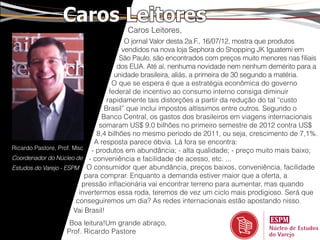 Caros Leitores
                                       Caros Leitores,
                                          O jornal Valor desta 2a.F., 16/07/12, mostra que produtos
                                         vendidos na nova loja Sephora do Shopping JK Iguatemi em
                                        São Paulo, são encontrados com preços muito menores nas filiais
                                       dos EUA. Até aí, nenhuma novidade nem nenhum demérito para a
                                      unidade brasileira, aliás, a primeira de 30 segundo a matéria.
                                     O que se espera é que a estratégia econômica do governo
                                    federal de incentivo ao consumo interno consiga diminuir
                                   rapidamente tais distorções a partir da redução do tal “custo
                                  Brasil” que inclui impostos altíssimos entre outros. Segundo o
                                 Banco Central, os gastos dos brasileiros em viagens internacionais
                                somaram US$ 9,0 bilhões no primeiro semestre de 2012 contra US$
                               8,4 bilhões no mesmo período de 2011, ou seja, crescimento de 7,1%.
                              A resposta parece óbvia. Lá fora se encontra:
Ricardo Pastore, Prof. Msc - produtos em abundância; - alta qualidade; - preço muito mais baixo;
Coordenador do Núcleo de - conveniência e facilidade de acesso, etc. ...
Estudos do Varejo - ESPM O consumidor quer abundância, preços baixos, conveniência, facilidade
                           para comprar. Enquanto a demanda estiver maior que a oferta, a
                          pressão inflacionária vai encontrar terreno para aumentar, mas quando
                         invertermos essa roda, teremos de vez um ciclo mais prodigioso. Será que
                        conseguiremos um dia? As redes internacionais estão apostando nisso.
                       Vai Brasil!
                   Boa leitura!Um grande abraço,
                  Prof. Ricardo Pastore
 