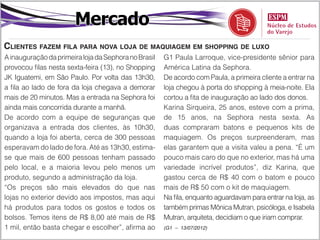 Mercado
Clientes fazem fila para nova loja de maquiagem em shopping de luxo
A inauguração da primeira loja da Sephora no Brasil   G1 Paula Larroque, vice-presidente sênior para
provocou filas nesta sexta-feira (13), no Shopping    América Latina da Sephora.
JK Iguatemi, em São Paulo. Por volta das 13h30,       De acordo com Paula, a primeira cliente a entrar na
a fila ao lado de fora da loja chegava a demorar      loja chegou à porta do shopping à meia-noite. Ela
mais de 20 minutos. Mas a entrada na Sephora foi      cortou a fita de inauguração ao lado dos donos.
ainda mais concorrida durante a manhã.                Karina Sirqueira, 25 anos, esteve com a prima,
De acordo com a equipe de seguranças que              de 15 anos, na Sephora nesta sexta. As
organizava a entrada dos clientes, às 10h30,          duas compraram batons e pequenos kits de
quando a loja foi aberta, cerca de 300 pessoas        maquiagem. Os preços surpreenderam, mas
esperavam do lado de fora. Até as 13h30, estima-      elas garantem que a visita valeu a pena. “É um
se que mais de 600 pessoas tenham passado             pouco mais caro do que no exterior, mas há uma
pelo local, e a maioria levou pelo menos um           variedade incrível produtos”, diz Karina, que
produto, segundo a administração da loja.             gastou cerca de R$ 40 com o batom e pouco
“Os preços são mais elevados do que nas               mais de R$ 50 com o kit de maquiagem.
lojas no exterior devido aos impostos, mas aqui       Na fila, enquanto aguardavam para entrar na loja, as
há produtos para todos os gostos e todos os           também primas Mônica Mutran, psicóloga, e Isabela
bolsos. Temos itens de R$ 8,00 até mais de R$         Mutran, arquiteta, decidiam o que iriam comprar.
1 mil, então basta chegar e escolher”, afirma ao      (G1 – 13/07/2012)
 
