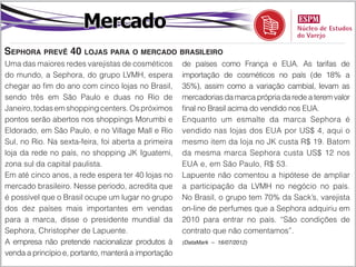Mercado
Sephora prevê 40 lojas para o mercado brasileiro
Uma das maiores redes varejistas de cosméticos        de países como França e EUA. As tarifas de
do mundo, a Sephora, do grupo LVMH, espera            importação de cosméticos no país (de 18% a
chegar ao fim do ano com cinco lojas no Brasil,       35%), assim como a variação cambial, levam as
sendo três em São Paulo e duas no Rio de              mercadorias da marca própria da rede a terem valor
Janeiro, todas em shopping centers. Os próximos       final no Brasil acima do vendido nos EUA.
pontos serão abertos nos shoppings Morumbi e          Enquanto um esmalte da marca Sephora é
Eldorado, em São Paulo, e no Village Mall e Rio       vendido nas lojas dos EUA por US$ 4, aqui o
Sul, no Rio. Na sexta-feira, foi aberta a primeira    mesmo item da loja no JK custa R$ 19. Batom
loja da rede no país, no shopping JK Iguatemi,        da mesma marca Sephora custa US$ 12 nos
zona sul da capital paulista.                         EUA e, em São Paulo, R$ 53.
Em até cinco anos, a rede espera ter 40 lojas no      Lapuente não comentou a hipótese de ampliar
mercado brasileiro. Nesse período, acredita que       a participação da LVMH no negócio no país.
é possível que o Brasil ocupe um lugar no grupo       No Brasil, o grupo tem 70% da Sack’s, varejista
dos dez países mais importantes em vendas             on-line de perfumes que a Sephora adquiriu em
para a marca, disse o presidente mundial da           2010 para entrar no país. “São condições de
Sephora, Christopher de Lapuente.                     contrato que não comentamos”.
A empresa não pretende nacionalizar produtos à        (DataMark – 16/07/2012)

venda a princípio e, portanto, manterá a importação
 