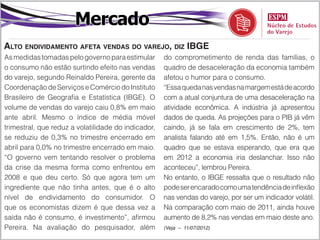 Mercado
Alto endividamento afeta vendas do varejo, diz IBGE
As medidas tomadas pelo governo para estimular       do comprometimento de renda das famílias, o
o consumo não estão surtindo efeito nas vendas       quadro de desaceleração da economia também
do varejo, segundo Reinaldo Pereira, gerente da      afetou o humor para o consumo.
Coordenação de Serviços e Comércio do Instituto      “Essa queda nas vendas na margem está de acordo
Brasileiro de Geografia e Estatística (IBGE). O      com a atual conjuntura de uma desaceleração na
volume de vendas do varejo caiu 0,8% em maio         atividade econômica. A indústria já apresentou
ante abril. Mesmo o índice de média móvel            dados de queda. As projeções para o PIB já vêm
trimestral, que reduz a volatilidade do indicador,   caindo, já se fala em crescimento de 2%, tem
se reduziu de 0,3% no trimestre encerrado em         analista falando até em 1,5%. Então, não é um
abril para 0,0% no trimestre encerrado em maio.      quadro que se estava esperando, que era que
“O governo vem tentando resolver o problema          em 2012 a economia iria deslanchar. Isso não
da crise da mesma forma como enfrentou em            aconteceu”, lembrou Pereira.
2008 e que deu certo. Só que agora tem um            No entanto, o IBGE ressalta que o resultado não
ingrediente que não tinha antes, que é o alto        pode ser encarado como uma tendência de inflexão
nível de endividamento do consumidor. O              nas vendas do varejo, por ser um indicador volátil.
que os economistas dizem é que dessa vez a           Na comparação com maio de 2011, ainda houve
saída não é consumo, é investimento”, afirmou        aumento de 8,2% nas vendas em maio deste ano.
Pereira. Na avaliação do pesquisador, além           (Veja – 11/07/2012)
 