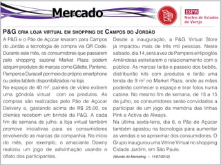 Mercado
P&G cria loja virtual em shopping de Campos do Jordão
A P&G e o Pão de Açúcar levaram para Campos           Desde a inauguração, a P&G Virtual Store
do Jordão a tecnologia de compra via QR Code.         já impactou mais de três mil pessoas. Neste
Durante este mês, os consumidores que passarem        sábado, dia 14, será a vez de Pampers e Hipoglós
pelo shopping sazonal Market Plaza podem              Amêndoas estreitarem o relacionamento com o
adquirir produtos de marcas como Gillette, Pantene,   público. As marcas farão o passeio dos bebês,
Pampers e Duracell por meio do próprio smartphone     distribuirão kits com produtos e terão uma
ou pelos tablets disponibilizados na loja.            tenda de 9 m² no Market Plaza, onde as mães
No espaço de 40 m², painéis de vídeo exibem           poderão conhecer o espaço e tirar fotos numa
uma gôndola virtual com os produtos. As               cabine. No mesmo fim de semana, de 13 a 15
compras são realizadas pelo Pão de Açúcar             de julho, os consumidores serão convidados a
Delivery e, gastando acima de R$ 25,00, os            participar de um jogo da memória das linhas
clientes recebem um brinde da P&G. A cada             Pink e Activa de Always.
fim de semana de julho, a loja virtual também         Na última sexta-feira, dia 6, o Pão de Açúcar
promove iniciativas para os consumidores              também apostou na tecnologia para aumentar
envolvendo as marcas da companhia. No início          as vendas e se aproximar dos consumidores. O
do mês, por exemplo, o amaciante Downy                Grupo inaugurou uma Vitrine Virtual no shopping
realizou um jogo de adivinhação usando o              Cidade Jardim, em São Paulo.
olfato dos participantes.                             (Mundo do Marketing – 11/07/2012)
 