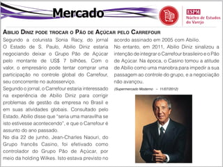 Mercado
Abilio Diniz pode trocar o Pão de Açúcar pelo Carrefour
Segundo a colunista Sonia Racy, do jornal           acordo assinado em 2005 com Abilio.
O Estado de S. Paulo, Abilio Diniz estaria          No entanto, em 2011, Abilio Diniz sinalizou a
negociando deixar o Grupo Pão de Açúcar             intenção de integrar o Carrefour brasileiro e o Pão
pelo montante de US$ 7 bilhões. Com o               de Açúcar. Na época, o Casino tomou a atitude
valor, o empresário pode tentar comprar uma         de Abilio como uma manobra para impedir a sua
participação no controle global do Carrefour,       passagem ao controle do grupo, e a negociação
seu concorrente no autosserviço.                    não avançou.
Segundo o jornal, o Carrefour estaria interessado   (Supermercado Moderno – 11/07/2012)

na experiência de Abilio Diniz para corrigir
problemas de gestão da empresa no Brasil e
em suas atividades globais. Consultado pelo
Estado, Abilio disse que “seria uma maravilha se
isto estivesse acontecendo”, e que o Carrefour é
assunto do ano passado.
No dia 22 de junho, Jean-Charles Naouri, do
Grupo francês Casino, foi efetivado como
controlador do Grupo Pão de Açúcar, por
meio da holding Wilkes. Isto estava previsto no
 