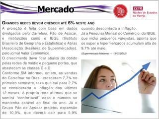 Mercado
Grandes redes devem crescer até 6% neste ano
A projeção é feita com base em dados             quando descontada a inflação.
divulgados pelo Carrefour, Pão de Açúcar,        Já a Pesquisa Mensal do Comércio, do IBGE,
e instituições como o IBGE (Instituto            que inclui pequenos varejistas, aponta que
Brasileiro de Geografia e Estatística) e Abras   os super e hipermercados acumulam alta de
(Associação Brasileira de Supermercados),        9,7% até maio.
pelo jornal Valor Econômico.                     (Supermercado Moderno – 13/07/2012)

O crescimento deve ficar abaixo do obtido
pelas redes de médio e pequeno portes, que
abastecem as classes C e D.
Conforme SM informou ontem, as vendas
do Carrefour no Brasil cresceram 7,7% no
primeiro semestre, taxa que cai para 2,7%
se considerada a inflação dos últimos
12 meses. A própria rede afirmou que se
sentirá “confortável” caso o número se
mantenha estável ao final do ano. Já o
Grupo Pão de Açúcar projetou expansão
de 10,9%, que deverá cair para 5,9%
 