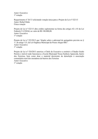 Autor: Executivo
1ª votação
Requerimento nº 26/13 solicitando votação única para o Projeto de Lei nº 522/13
Autor: Rafael Huhn
Única votação
Projeto de Lei nº 522/13 abre crédito suplementar na forma dos artigos 42 e 43 da Lei
Federal nº 4.320/64, no valor de R$ 180.000,00.
Autor: Executivo
1ª votação
Projeto de Lei nº 523/2013 que “dispõe sobre o adicional de quinquênio previsto no §
1º, do artigo 115, da Lei Orgânica Municipal de Pouso Alegre-MG”.
Autor: Executivo
1ª votação
Projeto de Lei nº 524/2013 autoriza o Chefe do Executivo a restituir a Cláudio Guido
Pereira o imóvel onde funcionava a Escola Municipal Nossa Senhora Aparecida, bairro
dos Ferreiras, bem como doar o material decorrente da demolição à associação
comunitária rural dos moradores do bairros dos Ferreiras
Autor: Executivo
1ª votação
 