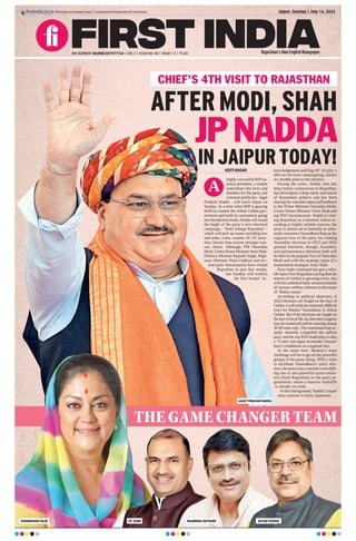 ADITI NAGAR
highly successful BJP na-
tional president, a simple
individual who lives and
breathes for the party and
a mature politician - Jagat
Prakash Nadda - will reach Jaipur on
Sunday. At a time when BJP is gearing
itself to counter the Ashok Gehlot gov-
ernment and build its momentum going
intotheelectionmode,Naddawillsound
the bugle of the party’s next electoral
campaign - ‘Nahi Sahega Rajasthan’ -
which will pick up issues including law
and order, crime, women, SC-ST atroc-
ities, farmer loan waiver amongst vari-
ous others. Although PM Narendra
Modi, Union Home MinisterAmit Shah,
Defence Minister Rajnath Singh, High-
ways Minister Nitin Gadkari and sev-
eral party functionaries have visited
Rajasthan in past few weeks,
but Sunday will witness
the first formal ‘ac-
knowledgement and flag-off’ of party’s
official electoral campaigning, almost
six months prior to the election.
During the years, Nadda who has
deep family connections in Rajasthan,
has developed a deep sense and knack
of Rajasthani politics and has been
sharing his valuable input and feedback
to the Prime Minister Narendra Modi,
Union Home Minister Amit Shah and
top RSS functionaries. Nadda is visit-
ing Rajasthan at a moment where ac-
cording to highly reliable sources, the
party is almost set to formally or infor-
mally announce Vasundhara Raje as the
regional face of the party for coming
Assembly elections in 2023 and 2024
general elections, though, Assembly
and parliamentary elections both will
be held on the popular face of Narendra
Modi and with the strategic input of a
mastermind strategist Amit Shah.
Party high command has got a relia-
ble input from Rajasthan saying that the
stature of Gehlot is growing every day
with his unabated daily announcements
of various welfare schemes in the name
of ‘Rahat camps’.
According to political observers, if
2023 elections are fought on the face of
Gehlot,itwillreallybeextremelydifficult
even for Madam Vasundhara, to defeat
Gehlot. But if the elections are fought on
thefaceoflocalMLAs,thentheCongress
mayberoutedandwillbewinningalmost
30-40 seats only. This assessment has ac-
tually mentally compelled the saffron
party and the top RSS leadership to take
a ‘U-turn’and again reconsider Vasund-
hara’s candidature as a regional face.
At the same time, Madam’s main
challenge will be to get all the powerful
groups of the party along. With a view
to facilitate Vasundhara’s unity mis-
sion, the party may consider even shift-
ing one or two powerful union minis-
ters (from Rajasthan) to the party or-
ganisation, where a massive reshuffle
is already on cards.
In this background, Nadda’s Jaipur
unity mission is fairly important.
Jaipur, Sunday | July 16, 2023
ﬁrstindia.co.in
RNI NUMBER: RAJENG/2019/77764 | VOL 5 | ISSUE NO. 40 | PAGES 12 | `3.00 Rajasthan’s Own English Newspaper
ﬁrstindia.co.in/epapers/jaipur theﬁrstindia theﬁrstindia theﬁrstindia
AFTER MODI, SHAH
JP NADDA
IN JAIPUR TODAY!
CHIEF’S 4TH VISIT TO RAJASTHAN
THE GAME CHANGER TEAM
VASUNDHARA RAJE CP JOSHI RAJENDRA RATHORE SATISH POONIA
A
JAGAT PRAKASH NADDA
 