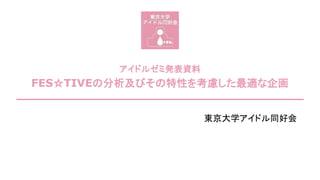 アイドルゼミ発表資料
FES☆TIVEの分析及びその特性を考慮した最適な企画
東京大学アイドル同好会
 