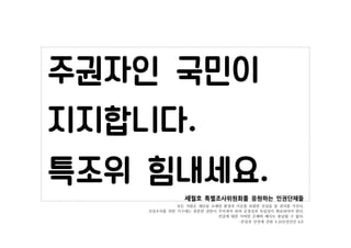 세월호 특별조사위원회를 응원하는 인권단체들
모든 사람은 재난을 초래한 환경과 이유를 포함한 진실을 알 권리를 가진다.
진상조사를 위한 기구에는 충분한 권한이 주어져야 하며 공정성과 독립성이 확보되어야 한다.
진실에 대한...