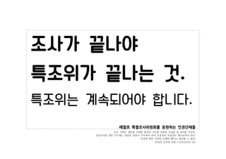 세월호 특별조사위원회를 응원하는 인권단체들
모든 사람은 재난을 초래한 환경과 이유를 포함한 진실을 알 권리를 가진다.
진상조사를 위한 기구에는 충분한 권한이 주어져야 하며 공정성과 독립성이 확보되어야 한다.
진실에 대한...