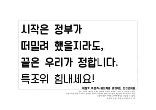 세월호 특별조사위원회를 응원하는 인권단체들
모든 사람은 재난을 초래한 환경과 이유를 포함한 진실을 알 권리를 가진다.
진상조사를 위한 기구에는 충분한 권한이 주어져야 하며 공정성과 독립성이 확보되어야 한다.
진실에 대한...