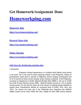 Get Homework/Assignment Done
Homeworkping.com
Homework Help
https://www.homeworkping.com/
Research Paper help
https://www.homeworkping.com/
Online Tutoring
https://www.homeworkping.com/
click here for freelancing tutoring sites
I. Introduction
Pregnancy induced hypertension is a condition which effects many women
in the world. This is true even for those expecting mothers in the Philippines. Studies of
preeclampsia report about 5 percent of nulliparous women develop preeclampsia and
40 to 50 percent of these women develop severe disease worldwide. In the Philippines,
according to Department of Health, Maternal Mortality Rate (MMR) is 162 out of 10,000
live births (Family Planning Survey 2006). Maternal deaths account for 14% of deaths
among women. For the past five years all of the causes of maternal deaths exhibited an
upward trend. Preeclampsia showed an increasing trend of 6.89%; 20%; 40%; and
100%. Ten women die every day in the Philippines from pregnancy and childbirth
related causes but for every mother who dies, roughly 20 more suffer serious disease
 