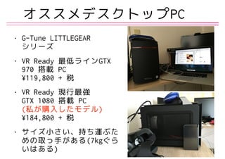 • G-Tune LITTLEGEAR 
シリーズ
• VR Ready 最低ラインGTX
970 搭載 PC 
¥119,800 + 税
• VR Ready 現行最強 
GTX 1080 搭載 PC 
(私が購入したモデル) 
¥184,800 + 税
• サイズ小さい、持ち運ぶた
めの取っ手がある(7kgぐら
いはある)
オススメデスクトップPC
 