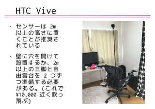 HTC Vive
• センサーは 2m
以上の高さに置
くことが推奨さ
れている
• 壁に穴を開けて
設置するか、2m
以上の三脚と自
由雲台を 2 つず
つ準備する必要
がある。(これで
¥10,000 近く吹っ
飛ぶ)
 