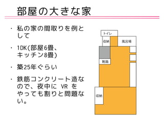 部屋の大きな家
• 私の家の間取りを例と
して
• 1DK(部屋6畳、 
キッチン8畳)
• 築25年ぐらい
• 鉄筋コンクリート造な
ので、夜中に VR を
やっても割りと問題な
い。
 