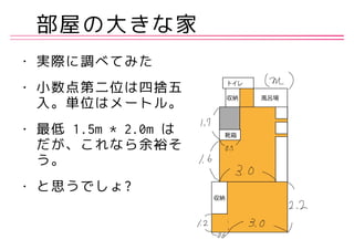 部屋の大きな家
• 実際に調べてみた
• 小数点第二位は四捨五
入。単位はメートル。
• 最低 1.5m * 2.0m は
だが、これなら余裕そ
う。
• と思うでしょ?
 