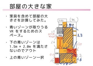 部屋の大きな家
• 家具を含めて部屋の大
きさを計算してみた。
• 青いゾーンが取りうる
VR をするためのス
ペース。
• 下の青いゾーンは
1.5m * 2.0m を満たさ
ないのでアウト
• 上の青いゾーン一択
 