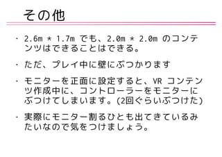 その他
• 2.6m * 1.7m でも、2.0m * 2.0m のコンテ
ンツはできることはできる。
• ただ、プレイ中に壁にぶつかります
• モニターを正面に設定すると、VR コンテン
ツ作成中に、コントローラーをモニターに
ぶつけてしまいます。(2回ぐらいぶつけた)
• 実際にモニター割るひとも出てきているみ
たいなので気をつけましょう。
 