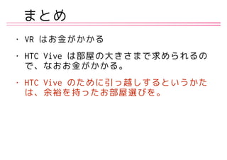 まとめ
• VR はお金がかかる
• HTC Vive は部屋の大きさまで求められるの
で、なおお金がかかる。
• HTC Vive のために引っ越しするというかた
は、余裕を持ったお部屋選びを。
 