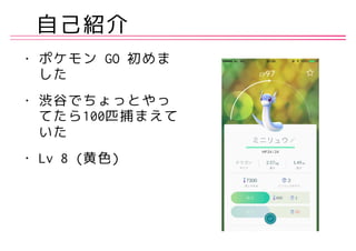 自己紹介
• ポケモン GO 初めま
した
• 渋谷でちょっとやっ
てたら100匹捕まえて
いた
• Lv 8 (黄色)
 