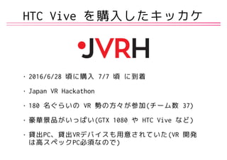HTC Vive を購入したキッカケ
• 2016/6/28 頃に購入 7/7 頃 に到着
• Japan VR Hackathon
• 180 名ぐらいの VR 勢の方々が参加(チーム数 37)
• 豪華景品がいっぱい(GTX 1080 や HTC Vive など)
• 貸出PC、貸出VRデバイスも用意されていた(VR 開発
は高スペックPC必須なので)
 