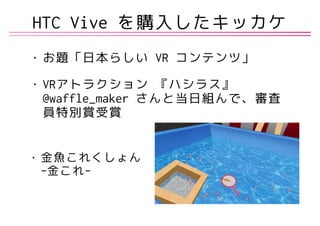 • お題「日本らしい VR コンテンツ」
• VRアトラクション 『ハシラス』
@waffle_maker さんと当日組んで、審査
員特別賞受賞
• 金魚これくしょん 
-金これ-
HTC Vive を購入したキッカケ
 