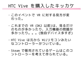 HTC Vive を購入したキッカケ
• このイベントで VR に対する見方が変
わった。
• これまでの VR (DK2 以前)は、見るだけ
のものが多かったり、入力機器の問題が
多かったり。。。(独自デバイス多すぎ)
• HTC Vive は元から Wiiリモコンみたい
なコントローラーがついている。
• Steam で販売されているゲームはこのコ
ントローラーを考えて作られている。
 