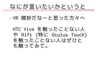なにが言いたいかというと
• VR 微妙だなーと思った方々へ 
 
HTC Vive を触ったことない人
や Rift (特に Oculus Touch)
を触ったことない人はぜひと
も触ってみて。
 