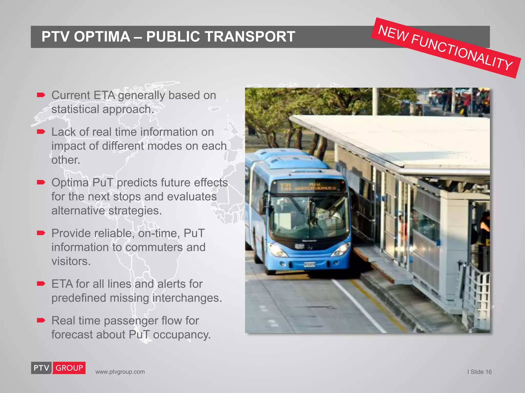 www.ptvgroup.com I Slide 16
PTV OPTIMA – PUBLIC TRANSPORT
 Current ETA generally based on
statistical approach.
 Lack of real time information on
impact of different modes on each
other.
 Optima PuT predicts future effects
for the next stops and evaluates
alternative strategies.
 Provide reliable, on-time, PuT
information to commuters and
visitors.
 ETA for all lines and alerts for
predefined missing interchanges.
 Real time passenger flow for
forecast about PuT occupancy.
 