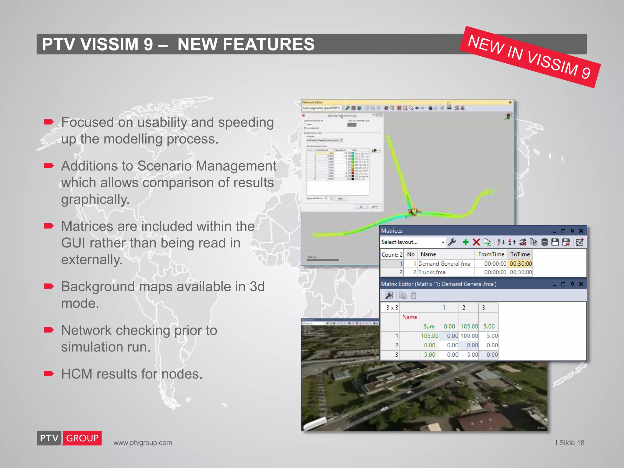 www.ptvgroup.com I Slide 18
 Focused on usability and speeding
up the modelling process.
 Additions to Scenario Management
which allows comparison of results
graphically.
 Matrices are included within the
GUI rather than being read in
externally.
 Background maps available in 3d
mode.
 Network checking prior to
simulation run.
 HCM results for nodes.
PTV VISSIM 9 – NEW FEATURES
 