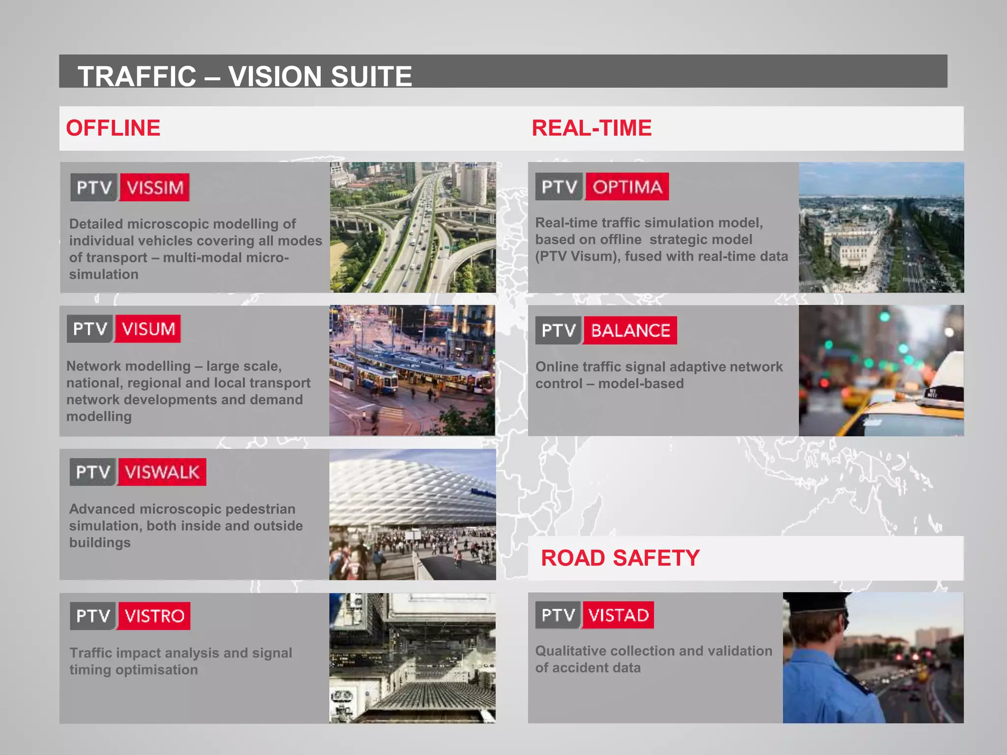 www.ptvgroup.com I Slide 2
TRAFFIC – VISION SUITE
Qualitative collection and validation
of accident data
OFFLINE REAL-TIME
ROAD SAFETY
Advanced microscopic pedestrian
simulation, both inside and outside
buildings
Network modelling – large scale,
national, regional and local transport
network developments and demand
modelling
Traffic impact analysis and signal
timing optimisation
Detailed microscopic modelling of
individual vehicles covering all modes
of transport – multi-modal micro-
simulation
Real-time traffic simulation model,
based on offline strategic model
(PTV Visum), fused with real-time data
Online traffic signal adaptive network
control – model-based
 