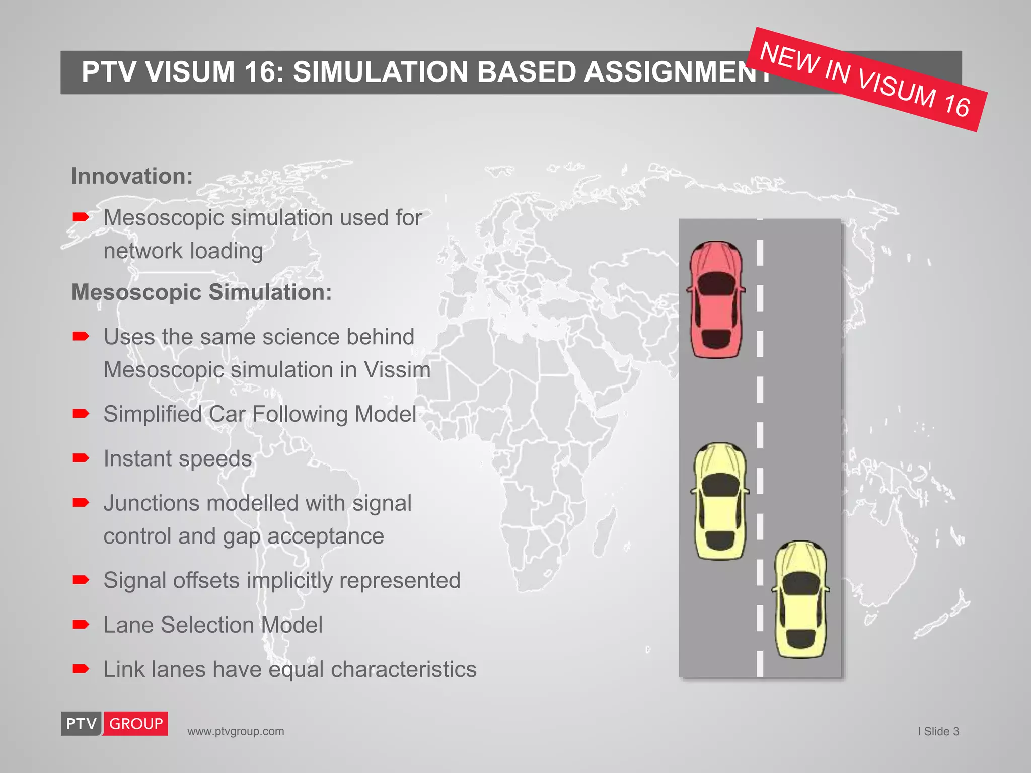 www.ptvgroup.com I Slide 3
PTV VISUM 16: SIMULATION BASED ASSIGNMENT
Innovation:
 Mesoscopic simulation used for
network loading
Mesoscopic Simulation:
 Uses the same science behind
Mesoscopic simulation in Vissim
 Simplified Car Following Model
 Instant speeds
 Junctions modelled with signal
control and gap acceptance
 Signal offsets implicitly represented
 Lane Selection Model
 Link lanes have equal characteristics
 